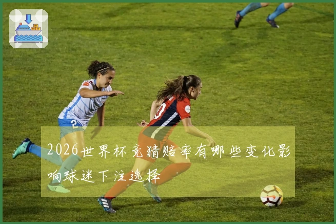 2026世界杯竞猜赔率有哪些变化影响球迷下注选择