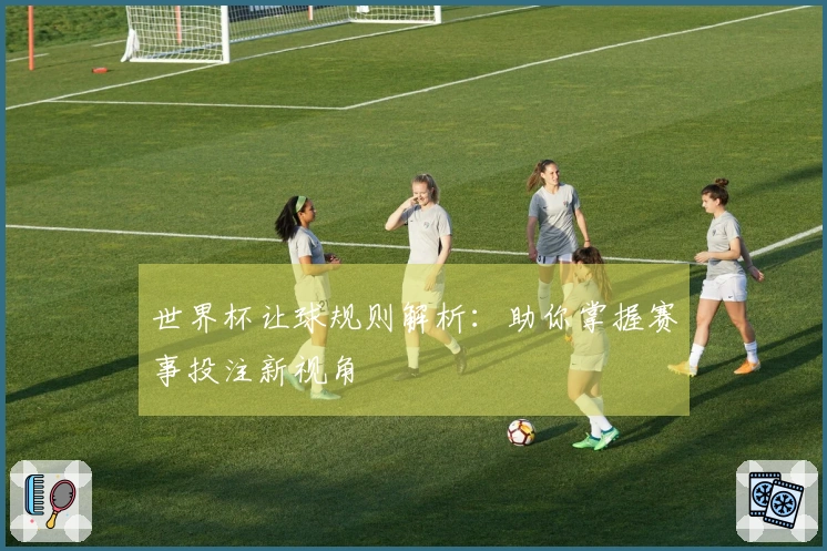 世界杯让球规则解析：助你掌握赛事投注新视角