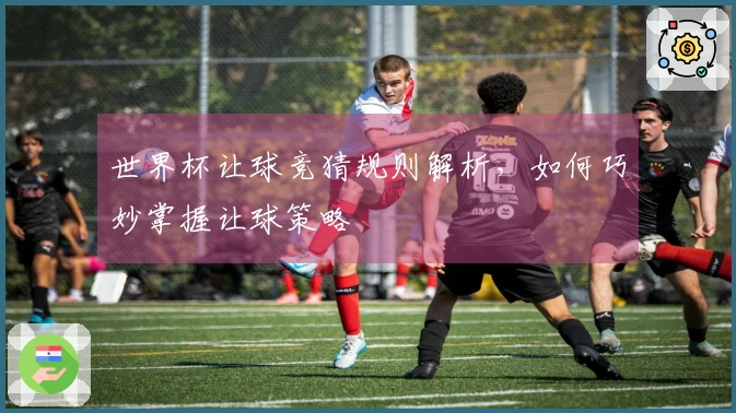 世界杯让球竞猜规则解析，如何巧妙掌握让球策略
