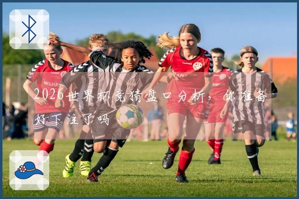 2026世界杯竞猜盘口分析，你准备好下注了吗