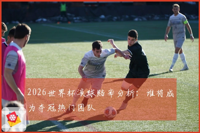 2026世界杯滚球赔率分析：谁将成为夺冠热门团队